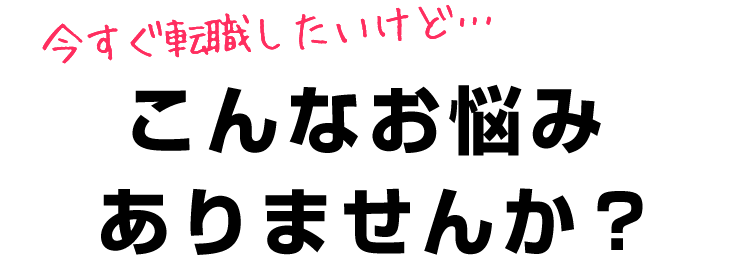 今すぐ転職したいけど…こんなお悩みありませんか？